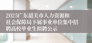 2025广东韶关市人力资源和社会保障局下属事业单位集中招聘高校毕业生拟聘公示