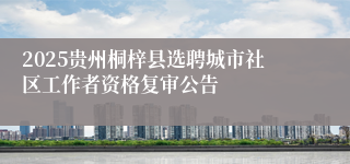 2025贵州桐梓县选聘城市社区工作者资格复审公告