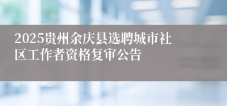 2025贵州余庆县选聘城市社区工作者资格复审公告