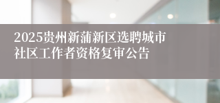 2025贵州新蒲新区选聘城市社区工作者资格复审公告