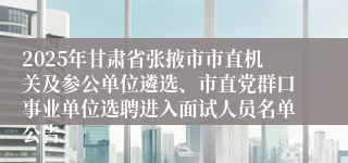 2025年甘肃省张掖市市直机关及参公单位遴选、市直党群口事业单位选聘进入面试人员名单公告