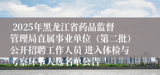  2025年黑龙江省药品监督管理局直属事业单位（第二批）公开招聘工作人员 进入体检与考察环节人选名单公告