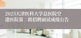 2025天津医科大学总医院空港医院第二批招聘面试成绩公告