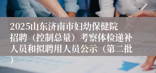 2025山东济南市妇幼保健院招聘（控制总量）考察体检递补人员和拟聘用人员公示（第二批）