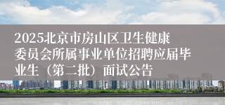 2025北京市房山区卫生健康委员会所属事业单位招聘应届毕业生（第二批）面试公告
