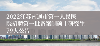 2022江苏南通市第一人民医院招聘第一批备案制硕士研究生79人公告