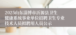 2025山东淄博市沂源县卫生健康系统事业单位招聘卫生专业技术人员拟聘用人员公示