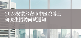 2025安徽六安市中医院博士研究生招聘面试通知