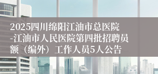 2025四川绵阳江油市总医院-江油市人民医院第四批招聘员额（编外）工作人员5人公告