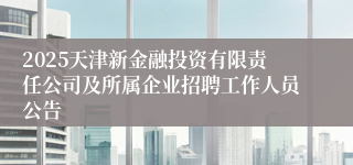2025天津新金融投资有限责任公司及所属企业招聘工作人员公告