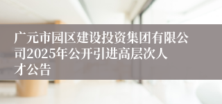 广元市园区建设投资集团有限公司2025年公开引进高层次人才公告