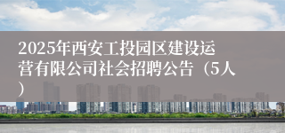 2025年西安工投园区建设运营有限公司社会招聘公告（5人）
