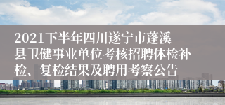 2021下半年四川遂宁市蓬溪县卫健事业单位考核招聘体检补检、复检结果及聘用考察公告