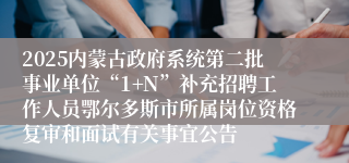 2025内蒙古政府系统第二批事业单位“1+N”补充招聘工作人员鄂尔多斯市所属岗位资格复审和面试有关事宜公告