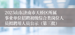 2025山东济南市天桥区所属事业单位招聘初级综合类岗位人员拟聘用人员公示（第三批）