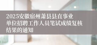 2025安徽宿州萧县县直事业单位招聘工作人员笔试成绩复核结果的通知