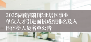 2025湖南邵阳市北塔区事业单位人才引进面试成绩排名及入围体检人员名单公告