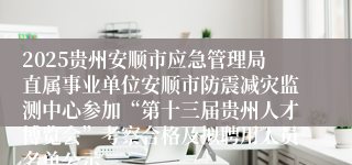 2025贵州安顺市应急管理局直属事业单位安顺市防震减灾监测中心参加“第十三届贵州人才博览会”考察合格及拟聘用人员名单公示