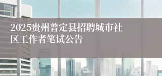 2025贵州普定县招聘城市社区工作者笔试公告