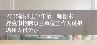 2025新疆上半年第三师图木舒克市招聘事业单位工作人员拟聘用人员公示