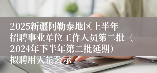 2025新疆阿勒泰地区上半年招聘事业单位工作人员第二批（2024年下半年第二批延期）拟聘用人员公示