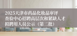 2025天津市药品化妆品审评查验中心招聘高层次和紧缺人才拟聘用人员公示（第二批）