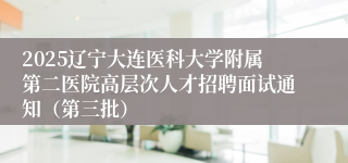 2025辽宁大连医科大学附属第二医院高层次人才招聘面试通知（第三批）             