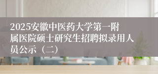 2025安徽中医药大学第一附属医院硕士研究生招聘拟录用人员公示（二）