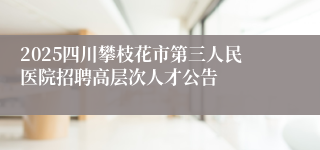 2025四川攀枝花市第三人民医院招聘高层次人才公告
