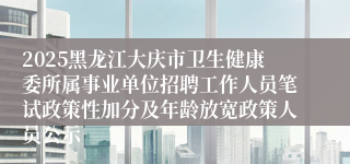 2025黑龙江大庆市卫生健康委所属事业单位招聘工作人员笔试政策性加分及年龄放宽政策人员公示