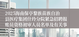 2025海南保亭黎族苗族自治县医疗集团什玲分院紧急招聘报账员资格初审人员名单及有关事宜公告（第2号）