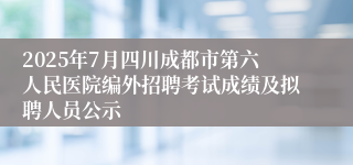 2025年7月四川成都市第六人民医院编外招聘考试成绩及拟聘人员公示