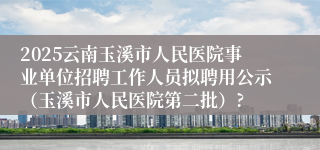 2025云南玉溪市人民医院事业单位招聘工作人员拟聘用公示（玉溪市人民医院第二批）?