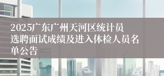 2025广东广州天河区统计员选聘面试成绩及进入体检人员名单公告