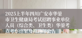 2025上半年四川广安市华蓥市卫生健康局考试招聘事业单位人员（综合类、卫生类）华蓥考点考察结果及拟聘用公告