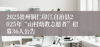 2025贵州铜仁印江自治县2025年“山村幼教志愿者”招募36人公告
