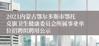 2021内蒙古鄂尔多斯市鄂托克旗卫生健康委员会所属事业单位招聘拟聘用公示