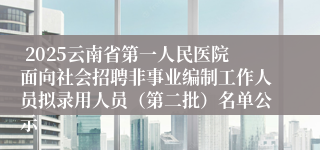  2025云南省第一人民医院面向社会招聘非事业编制工作人员拟录用人员（第二批）名单公示