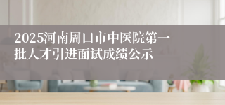 2025河南周口市中医院第一批人才引进面试成绩公示