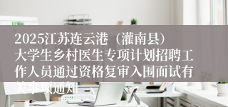 2025江苏连云港（灌南县）大学生乡村医生专项计划招聘工作人员通过资格复审入围面试有关事项通知