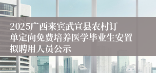 2025广西来宾武宣县农村订单定向免费培养医学毕业生安置拟聘用人员公示