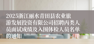 2025浙江丽水青田县农业旅游发展投资有限公司招聘丙类人员面试成绩及入围体检人员名单的通知