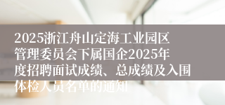2025浙江舟山定海工业园区管理委员会下属国企2025年度招聘面试成绩、总成绩及入围体检人员名单的通知