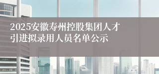 2025安徽寿州控股集团人才引进拟录用人员名单公示