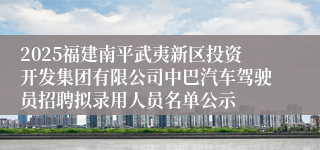 2025福建南平武夷新区投资开发集团有限公司中巴汽车驾驶员招聘拟录用人员名单公示