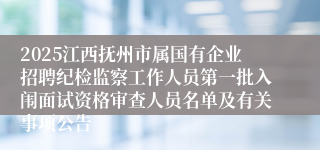 2025江西抚州市属国有企业招聘纪检监察工作人员第一批入闱面试资格审查人员名单及有关事项公告