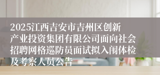 2025江西吉安市吉州区创新产业投资集团有限公司面向社会招聘网格巡防员面试拟入闱体检及考察人员公告