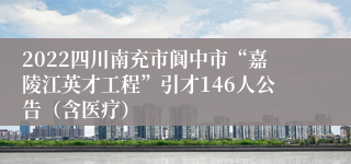 2022四川南充市阆中市“嘉陵江英才工程”引才146人公告（含医疗）