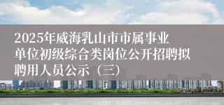 2025年威海乳山市市属事业单位初级综合类岗位公开招聘拟聘用人员公示（三）