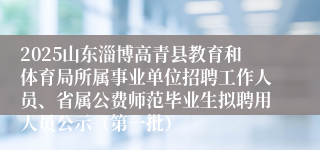 2025山东淄博高青县教育和体育局所属事业单位招聘工作人员、省属公费师范毕业生拟聘用人员公示（第一批）